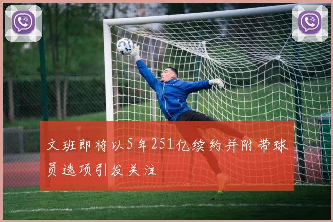 文班即将以5年251亿续约并附带球员选项引发关注