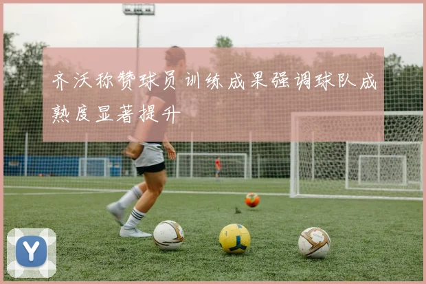 齐沃称赞球员训练成果强调球队成熟度显著提升