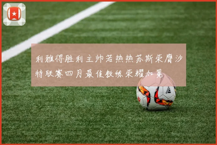 利雅得胜利主帅若热热苏斯荣膺沙特联赛四月最佳教练荣耀加冕