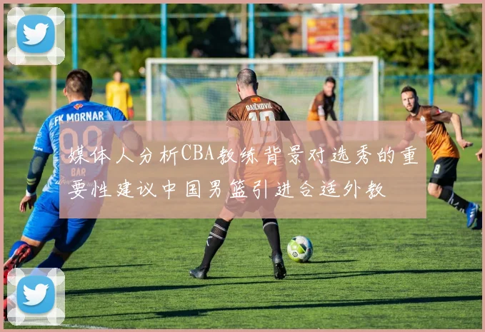 媒体人分析CBA教练背景对选秀的重要性建议中国男篮引进合适外教