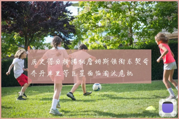 历史得分榜揭秘詹姆斯领衔东契奇乔丹库里等巨星面临淘汰危机