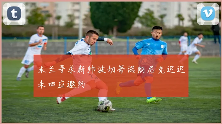 米兰寻求新帅波切蒂诺朗尼克迟迟未回应邀约