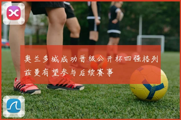 奥兰多城成功晋级公开杯四强格列兹曼有望参与后续赛事