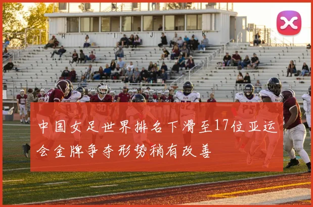 中国女足世界排名下滑至17位亚运会金牌争夺形势稍有改善
