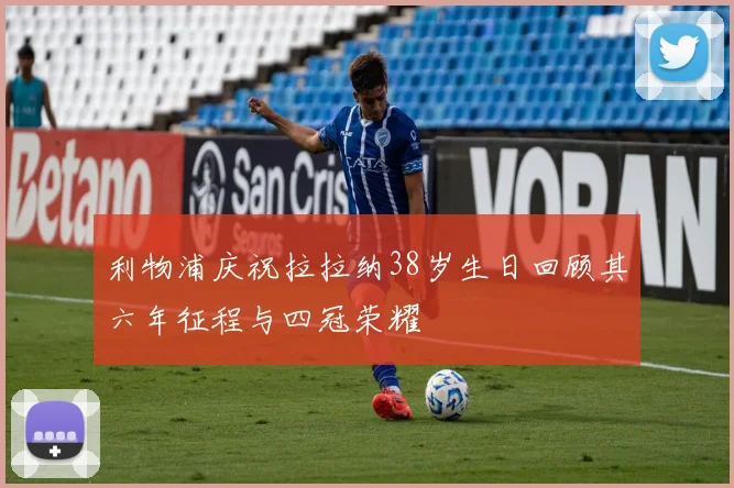 利物浦庆祝拉拉纳38岁生日回顾其六年征程与四冠荣耀