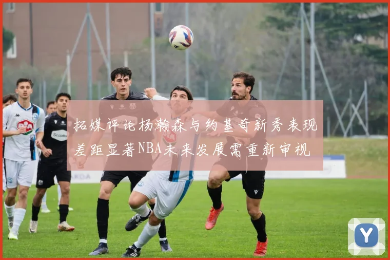 拓媒评论杨瀚森与约基奇新秀表现差距显著NBA未来发展需重新审视