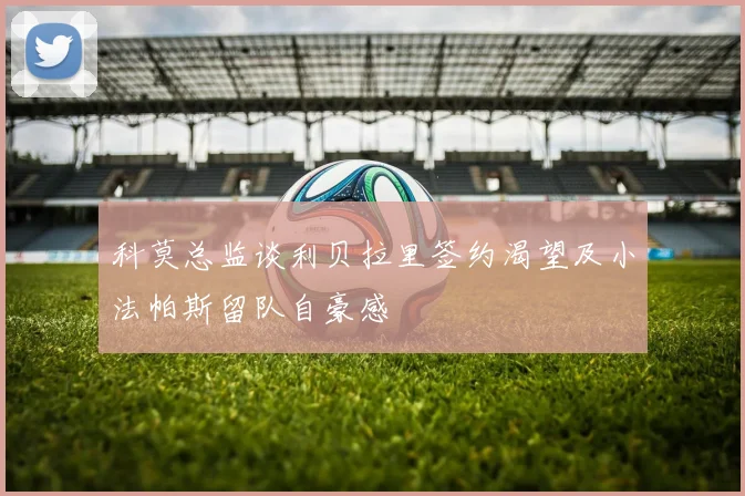 科莫总监谈利贝拉里签约渴望及小法帕斯留队自豪感