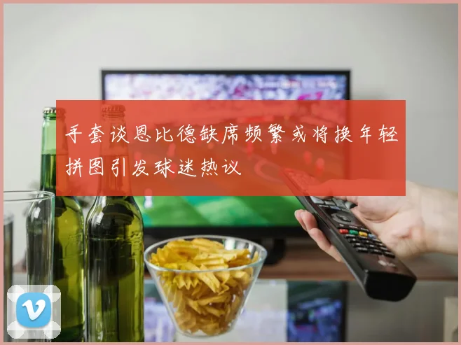 手套谈恩比德缺席频繁或将换年轻拼图引发球迷热议