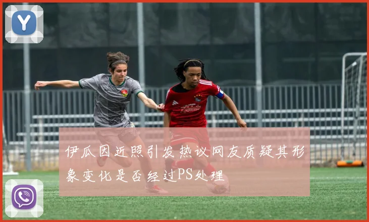 伊瓜因近照引发热议网友质疑其形象变化是否经过PS处理