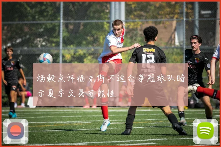 杨毅点评福克斯不适合争冠球队暗示夏季交易可能性