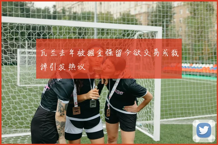 瓦兰去年被掘金强留今欲交易或裁掉引发热议