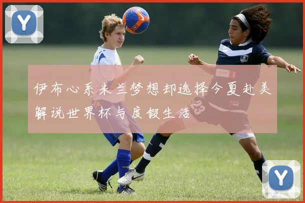 伊布心系米兰梦想却选择今夏赴美解说世界杯与度假生活