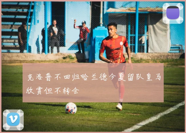 克洛普不回归哈兰德今夏留队皇马欣赏但不转会