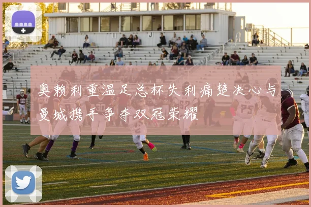 奥赖利重温足总杯失利痛楚决心与曼城携手争夺双冠荣耀