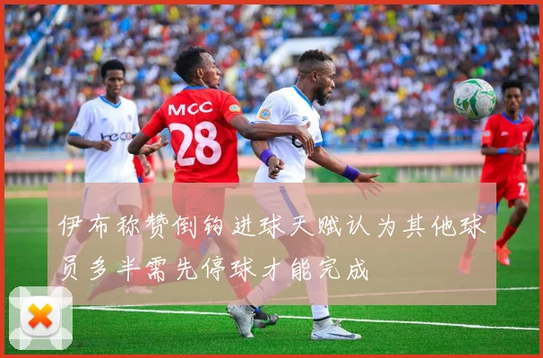伊布称赞倒钩进球天赋认为其他球员多半需先停球才能完成